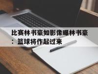 开云体育官网-比赛林书豪如影像曝林书豪：篮球将作起过来的简单介绍