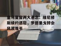 开云体育网页版-包含皇马夏窗两大悬念：维尼修斯续约遇阻，罗德里戈转会风波难平的词条