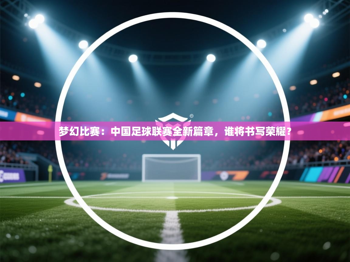 梦幻比赛:中国足球联赛全新篇章,谁将书写荣耀? 第2张