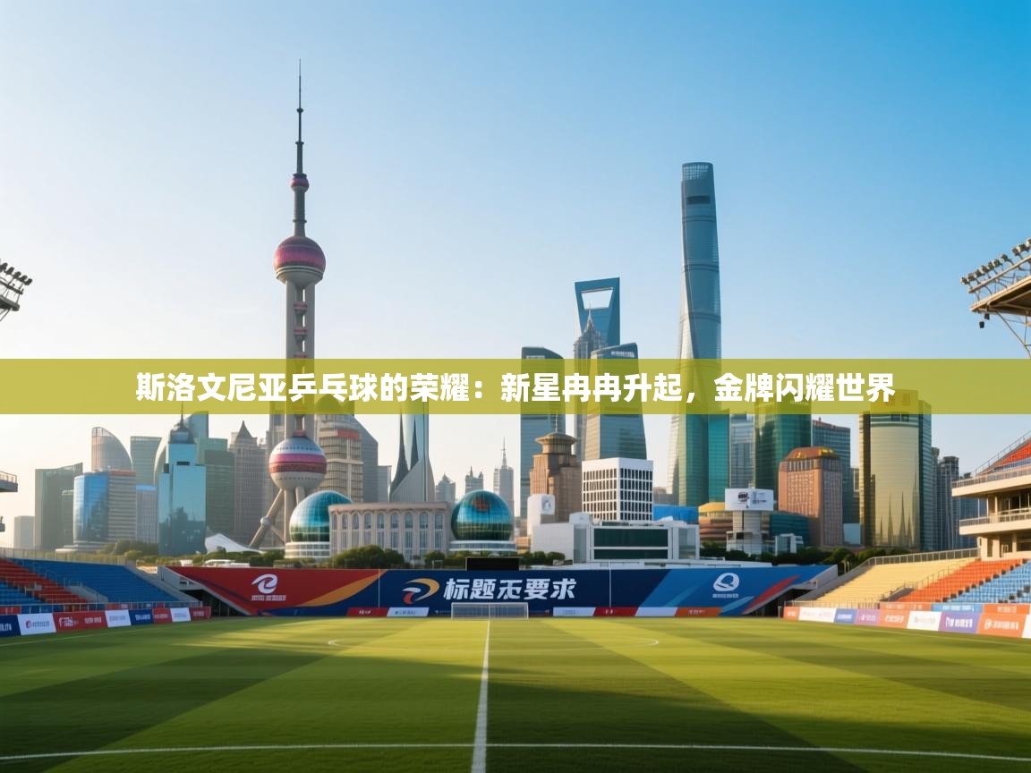 斯洛文尼亚乒乓球的荣耀：新星冉冉升起，金牌闪耀世界