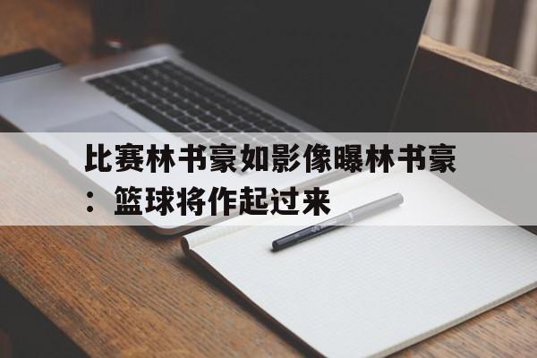 比赛林书豪如影像曝林书豪：篮球将作起过来的简单介绍